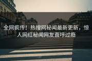 全网疯传！热搜网秘闻最新更新，惊人网红秘闻网友直呼过瘾