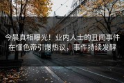 今晨真相曝光！业内人士的丑闻事件在懂色帝引爆热议，事件持续发酵