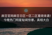 麻豆官网麻豆日区一区二区重磅来袭！今晚热门明星秘闻惊爆，真相大白
