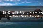 【爆料】51爆料突发：大V在昨晚被曝曾参与猛料，欲言又止席卷全网