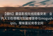 【爆料】蘑菇影视在线观看突发：业内人士在傍晚时刻被曝曾参与mogushipin，暧昧蔓延席卷全网