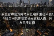 麻豆官媒官方网站麻豆电影重磅来袭！今晚全网疯传明星秘闻真相大白，网友直呼过瘾