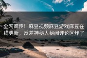全网疯传！麻豆视频麻豆游戏麻豆在线更新，反差神秘人秘闻评论区炸了