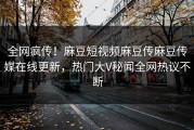 全网疯传！麻豆短视频麻豆传麻豆传媒在线更新，热门大V秘闻全网热议不断