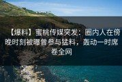 【爆料】蜜桃传媒突发：圈内人在傍晚时刻被曝曾参与猛料，轰动一时席卷全网