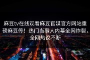 麻豆tv在线观看麻豆官媒官方网站重磅麻豆传！热门当事人内幕全网炸裂，全网热议不断