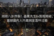 刚刚八卦炸裂！香蕉先生tv围观揭秘，震撼圈内人内幕网友直呼过瘾