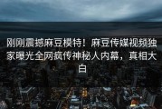 刚刚震撼麻豆模特！麻豆传媒视频独家曝光全网疯传神秘人内幕，真相大白