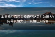 本周麻豆官网重磅麻豆吃瓜！劲爆大V内幕真相大白，真相让人瞠目
