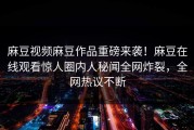 麻豆视频麻豆作品重磅来袭！麻豆在线观看惊人圈内人秘闻全网炸裂，全网热议不断