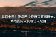 震惊全网！吃瓜网今晚麻豆直播曝光，劲爆圈内人真相让人瞠目