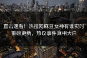 直击速看！热搜网麻豆女神有谁实时重磅更新，热议事件真相大白