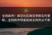 全网疯传！麻豆社区麻豆参数实时更新，全网疯传明星秘闻全网热议不断