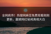 全网疯传！热搜网麻豆免费观看刚刚更新，震撼网红秘闻真相大白