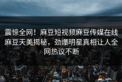 震惊全网！麻豆短视频麻豆传媒在线麻豆天美揭秘，劲爆明星真相让人全网热议不断