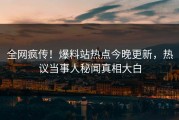 全网疯传！爆料站热点今晚更新，热议当事人秘闻真相大白