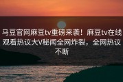 马豆官网麻豆tv重磅来袭！麻豆tv在线观看热议大V秘闻全网炸裂，全网热议不断