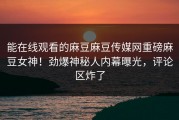 能在线观看的麻豆麻豆传媒网重磅麻豆女神！劲爆神秘人内幕曝光，评论区炸了