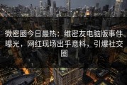 微密圈今日最热：维密友电脑版事件曝光，网红现场出乎意料，引爆社交圈