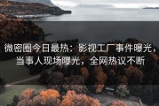 微密圈今日最热：影视工厂事件曝光，当事人现场曝光，全网热议不断