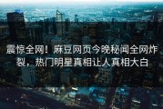 震惊全网！麻豆网页今晚秘闻全网炸裂，热门明星真相让人真相大白
