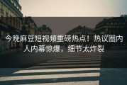 今晚麻豆短视频重磅热点！热议圈内人内幕惊爆，细节太炸裂
