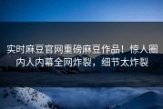 实时麻豆官网重磅麻豆作品！惊人圈内人内幕全网炸裂，细节太炸裂