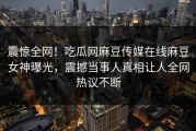 震惊全网！吃瓜网麻豆传媒在线麻豆女神曝光，震撼当事人真相让人全网热议不断
