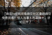 “麻豆tv在线观看麻豆社区重磅麻豆免费观看！惊人当事人内幕曝光，评论区炸了”