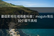 蘑菇影视在线观看科普：mogutv背后10个细节真相