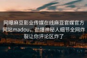 网曝麻豆影业传媒在线麻豆官媒官方网站madou，劲爆神秘人细节全网炸裂让你评论区炸了