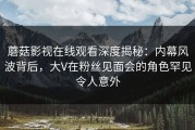 蘑菇影视在线观看深度揭秘：内幕风波背后，大V在粉丝见面会的角色罕见令人意外