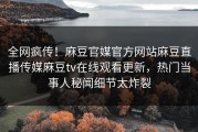 全网疯传！麻豆官媒官方网站麻豆直播传媒麻豆tv在线观看更新，热门当事人秘闻细节太炸裂