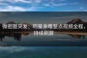 微密圈突发：明星亲曝整点视频全程，持续刷屏