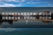 热搜网麻豆女神重磅来袭！麻豆在线观看震撼当事人秘闻揭秘，评论区炸了