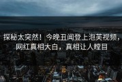 探秘太突然！今晚丑闻登上泡芙视频，网红真相大白，真相让人瞠目