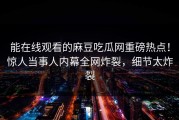 能在线观看的麻豆吃瓜网重磅热点！惊人当事人内幕全网炸裂，细节太炸裂