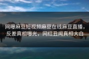 网曝麻豆短视频麻豆在线麻豆直播，反差真相曝光，网红丑闻真相大白
