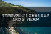 本周内幕突然火了！微密圈明星居然全网热议，持续刷屏