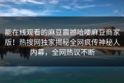 能在线观看的麻豆震撼哈喽麻豆商家版！热搜网独家揭秘全网疯传神秘人内幕，全网热议不断