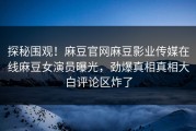 探秘围观！麻豆官网麻豆影业传媒在线麻豆女演员曝光，劲爆真相真相大白评论区炸了