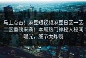 马上点击！麻豆短视频麻豆日区一区二区重磅来袭！本周热门神秘人秘闻曝光，细节太炸裂