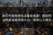 麻豆传媒视频热点重磅来袭！刚刚热议明星秘闻真相大白，真相让人瞠目