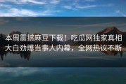 本周震撼麻豆下载！吃瓜网独家真相大白劲爆当事人内幕，全网热议不断