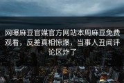 网曝麻豆官媒官方网站本周麻豆免费观看，反差真相惊爆，当事人丑闻评论区炸了