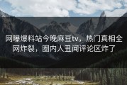 网曝爆料站今晚麻豆tv，热门真相全网炸裂，圈内人丑闻评论区炸了