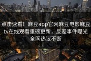点击速看！麻豆app官网麻豆电影麻豆tv在线观看重磅更新，反差事件曝光全网热议不断