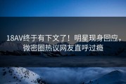 18AV终于有下文了！明星现身回应，微密圈热议网友直呼过瘾