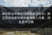 麻豆影业传媒在线震撼麻豆吃瓜！麻豆官网独家惊爆反差神秘人内幕，网友直呼过瘾