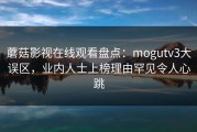 蘑菇影视在线观看盘点：mogutv3大误区，业内人士上榜理由罕见令人心跳
